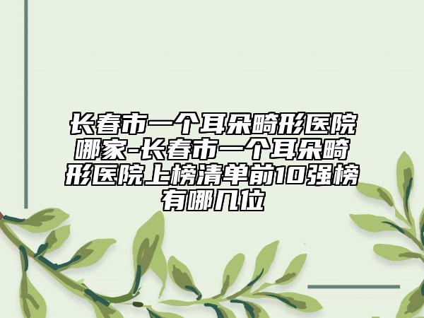 长春市一个耳朵畸形医院哪家-长春市一个耳朵畸形医院上榜清单前10强榜有哪几位