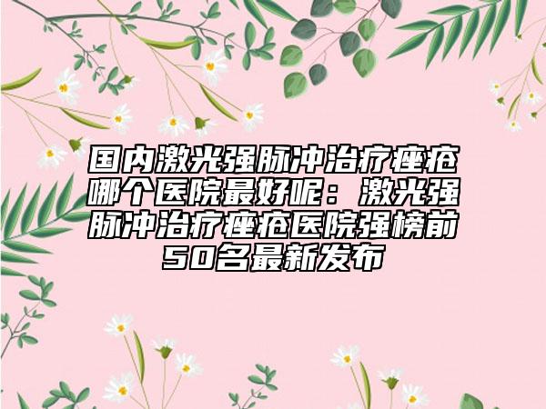国内激光强脉冲治疗痤疮哪个医院最好呢：激光强脉冲治疗痤疮医院强榜前50名最新发布