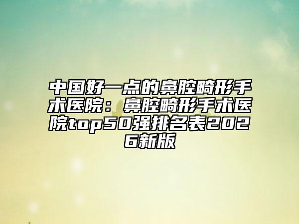 中国好一点的鼻腔畸形手术医院：鼻腔畸形手术医院top50强排名表2026新版