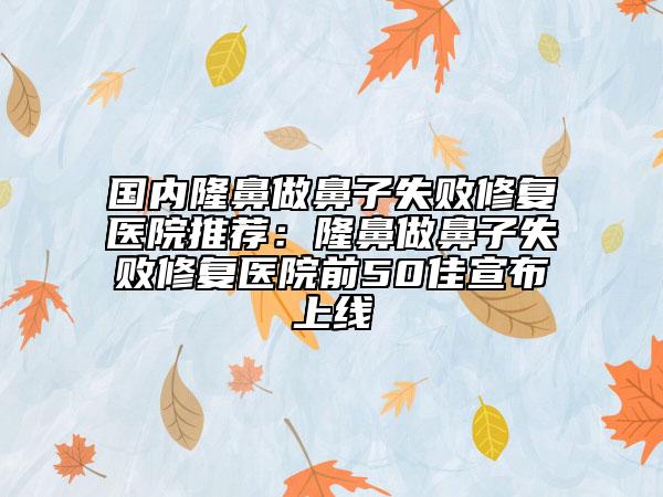 国内隆鼻做鼻子失败修复医院推荐：隆鼻做鼻子失败修复医院前50佳宣布上线