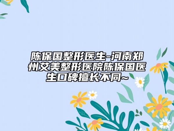 陈保国整形医生-河南郑州艾美整形医院陈保国医生口碑擅长不同~