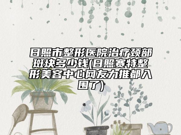 日照市整形医院治疗颈部斑块多少钱(日照赛特整形美容中心网友力推都入围了)