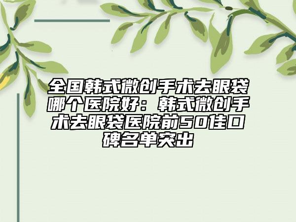 全国韩式微创手术去眼袋哪个医院好：韩式微创手术去眼袋医院前50佳口碑名单突出