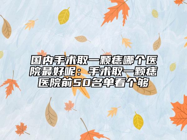 国内手术取一颗痣哪个医院最好呢：手术取一颗痣医院前50名单看个够