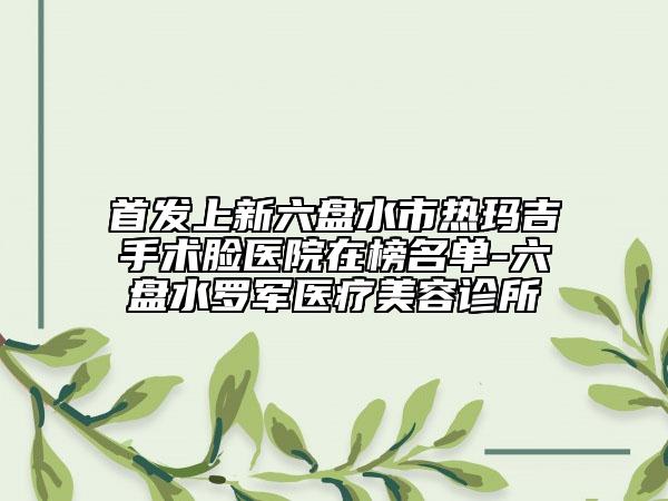 首发上新六盘水市热玛吉手术脸医院在榜名单-六盘水罗军医疗美容诊所