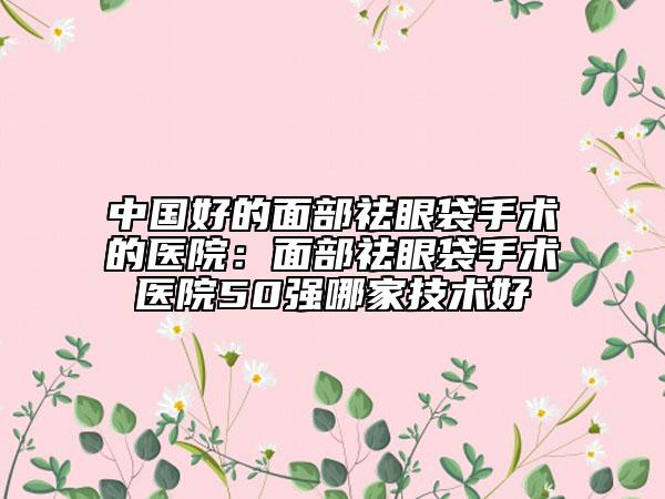 中国好的面部祛眼袋手术的医院：面部祛眼袋手术医院50强哪家技术好