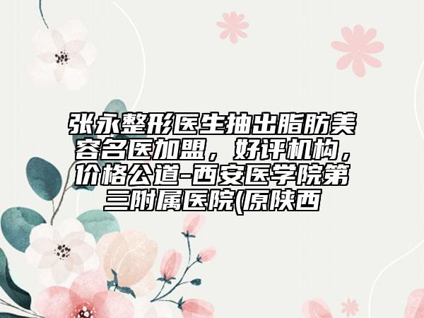 张永整形医生抽出脂肪美容名医加盟，好评机构，价格公道-西安医学院第三附属医院(原陕西