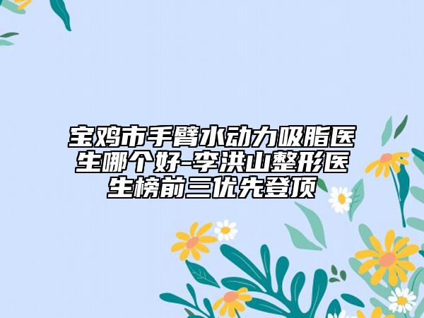宝鸡市手臂水动力吸脂医生哪个好-李洪山整形医生榜前三优先登顶