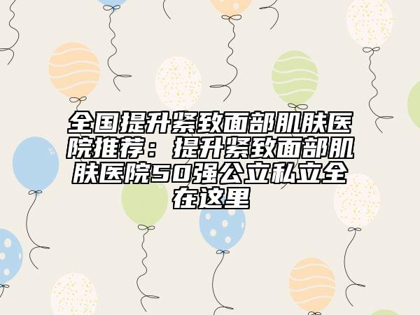全国提升紧致面部肌肤医院推荐：提升紧致面部肌肤医院50强公立私立全在这里