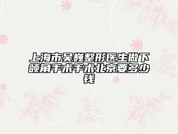 上海市吴巍整形医生做下颌角手术手术北京要多少钱