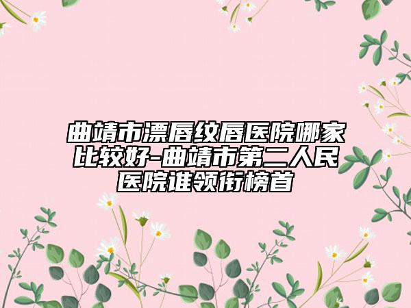 曲靖市漂唇纹唇医院哪家比较好-曲靖市第二人民医院谁领衔榜首