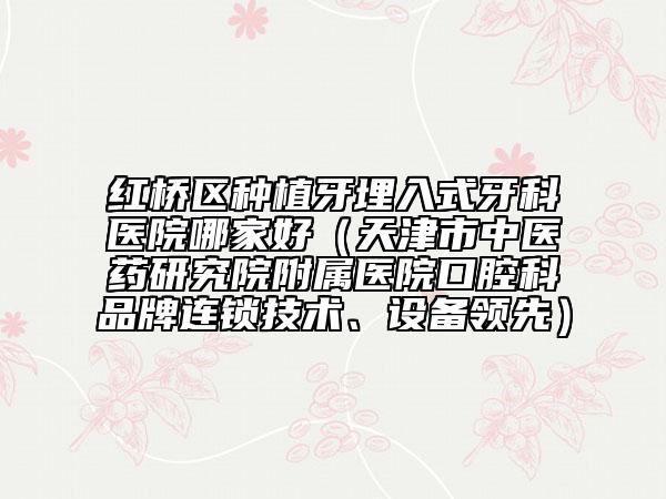 红桥区种植牙埋入式牙科医院哪家好（天津市中医药研究院附属医院口腔科品牌连锁技术、设备领先）