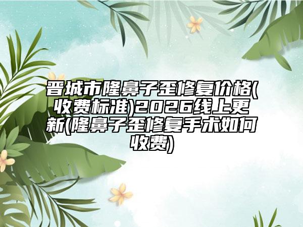 晋城市隆鼻子歪修复价格(收费标准)2026线上更新(隆鼻子歪修复手术如何收费)