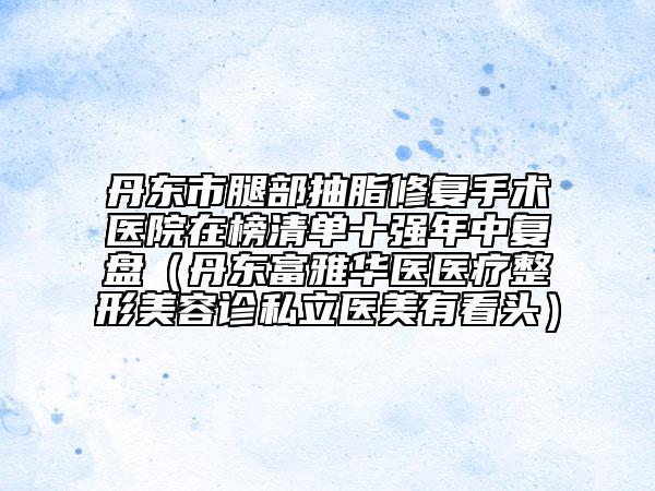 丹东市腿部抽脂修复手术医院在榜清单十强年中复盘（丹东富雅华医医疗整形美容诊私立医美有看头）