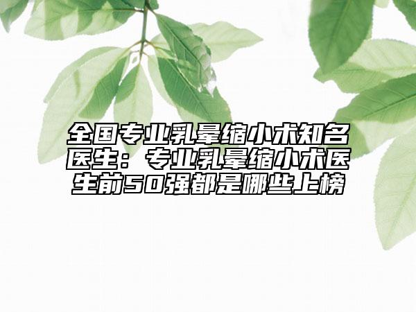 全国专业乳晕缩小术知名医生：专业乳晕缩小术医生前50强都是哪些上榜
