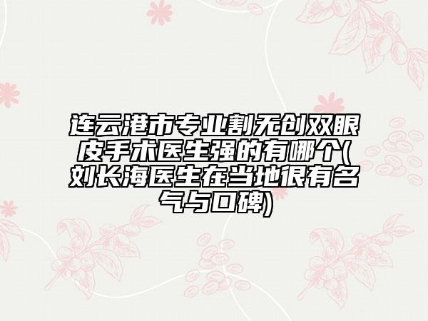 连云港市专业割无创双眼皮手术医生强的有哪个(刘长海医生在当地很有名气与口碑)