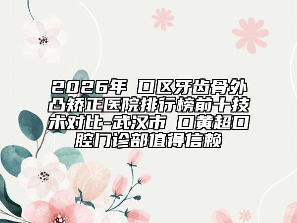 2026年硚口区牙齿骨外凸矫正医院排行榜前十技术对比-武汉市硚口黄超口腔门诊部值得信赖