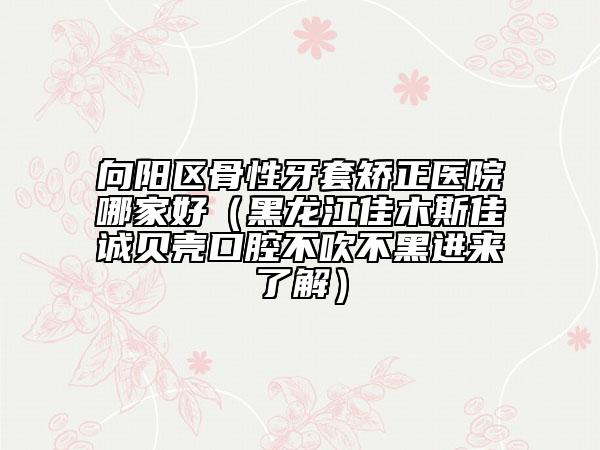 向阳区骨性牙套矫正医院哪家好（黑龙江佳木斯佳诚贝壳口腔不吹不黑进来了解）
