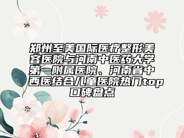 郑州至美国际医疗整形美容医院与河南中医药大学第一附属医院、河南省中西医结合儿童医院热门top口碑盘点