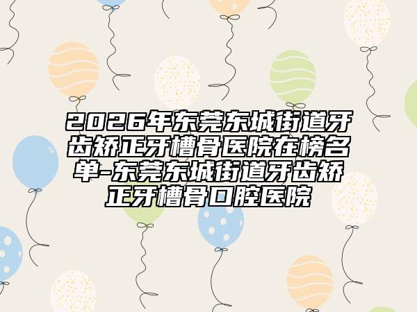 2026年东莞东城街道牙齿矫正牙槽骨医院在榜名单-东莞东城街道牙齿矫正牙槽骨口腔医院