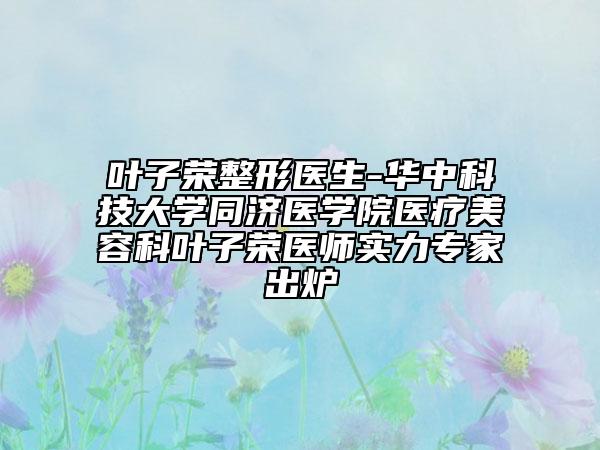 叶子荣整形医生-华中科技大学同济医学院医疗美容科叶子荣医师实力专家出炉