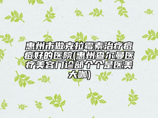 惠州市做克拉霉素治疗痘痘好的医院(惠州查尔曼医疗美容门诊部个个是医美大咖)