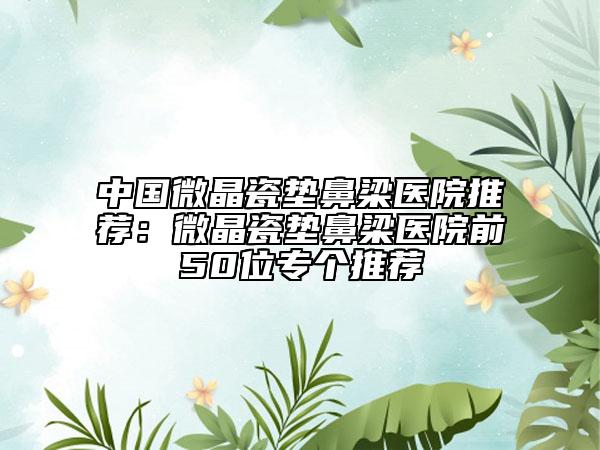 中国微晶瓷垫鼻梁医院推荐：微晶瓷垫鼻梁医院前50位专个推荐