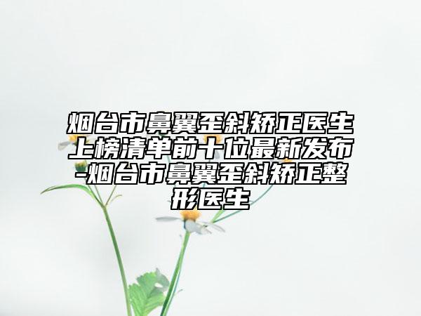 烟台市鼻翼歪斜矫正医生上榜清单前十位最新发布-烟台市鼻翼歪斜矫正整形医生