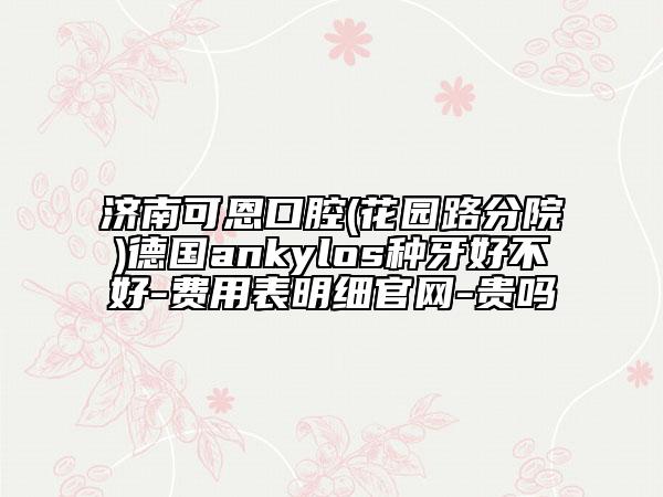 济南可恩口腔(花园路分院)德国ankylos种牙好不好-费用表明细官网-贵吗