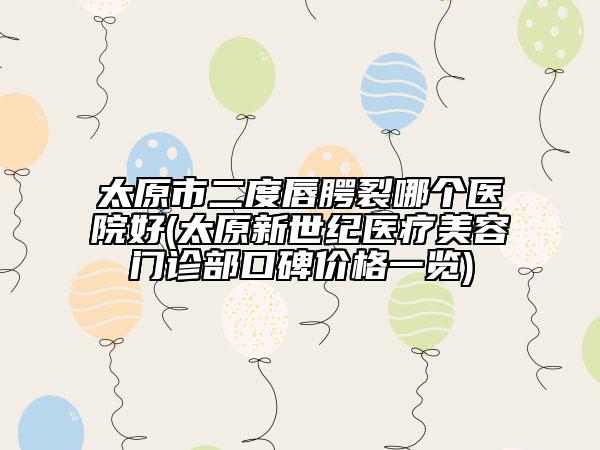 太原市二度唇腭裂哪个医院好(太原新世纪医疗美容门诊部口碑价格一览)