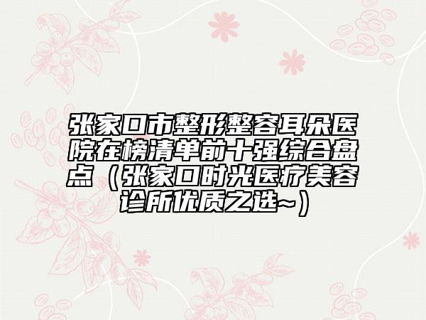 张家口市整形整容耳朵医院在榜清单前十强综合盘点（张家口时光医疗美容诊所优质之选~）