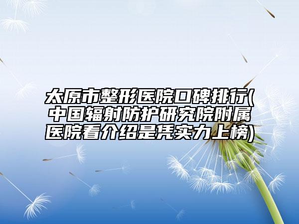 太原市整形医院口碑排行(中国辐射防护研究院附属医院看介绍是凭实力上榜)