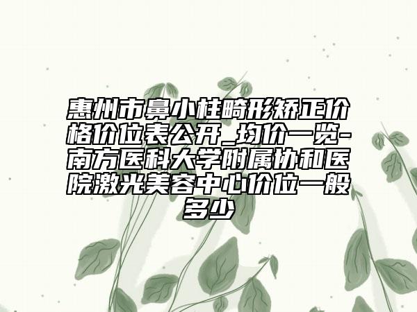 惠州市鼻小柱畸形矫正价格价位表公开_均价一览-南方医科大学附属协和医院激光美容中心价位一般多少