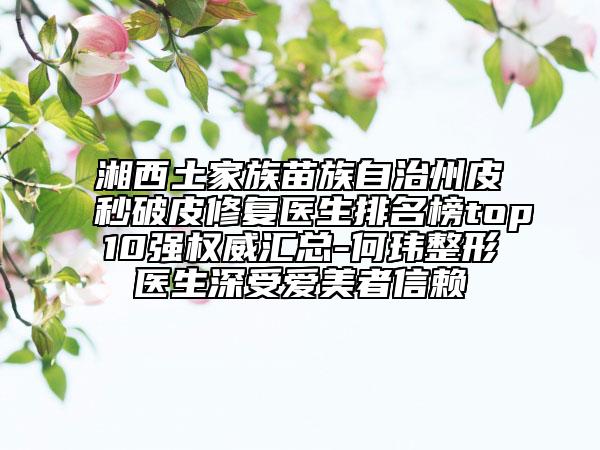 湘西土家族苗族自治州皮秒破皮修复医生排名榜top10强权威汇总-何玮整形医生深受爱美者信赖