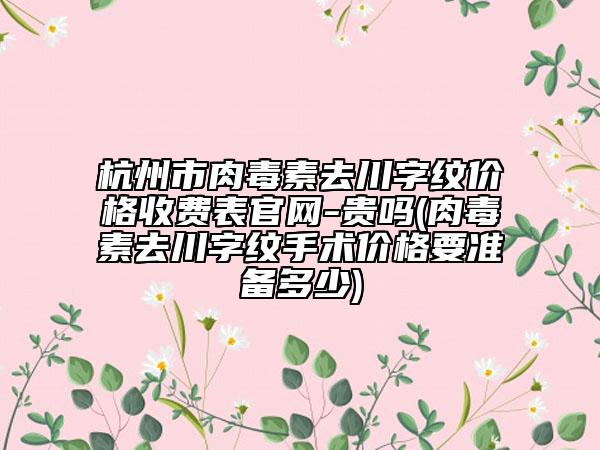杭州市肉毒素去川字纹价格收费表官网-贵吗(肉毒素去川字纹手术价格要准备多少)