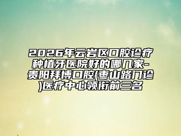 2026年云岩区口腔诊疗种植牙医院好的哪几家-贵阳拜博口腔(枣山路门诊)医疗中心领衔前三名
