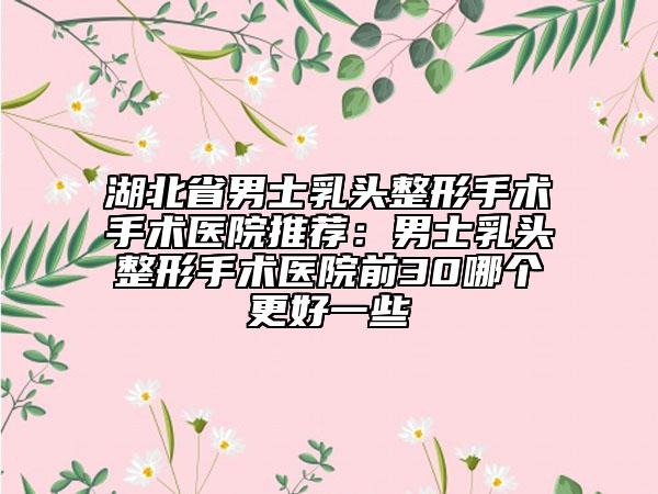湖北省男士乳头整形手术手术医院推荐：男士乳头整形手术医院前30哪个更好一些