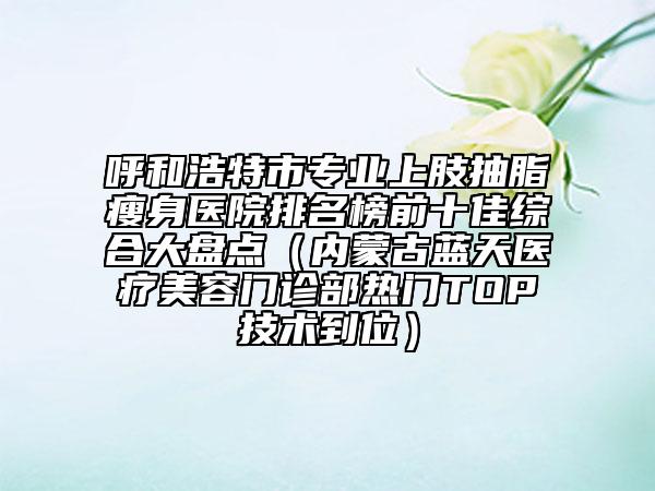 呼和浩特市专业上肢抽脂瘦身医院排名榜前十佳综合大盘点（内蒙古蓝天医疗美容门诊部热门TOP技术到位）