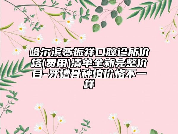 哈尔滨费振祥口腔诊所价格(费用)清单全新完整价目-牙槽骨种植价格不一样