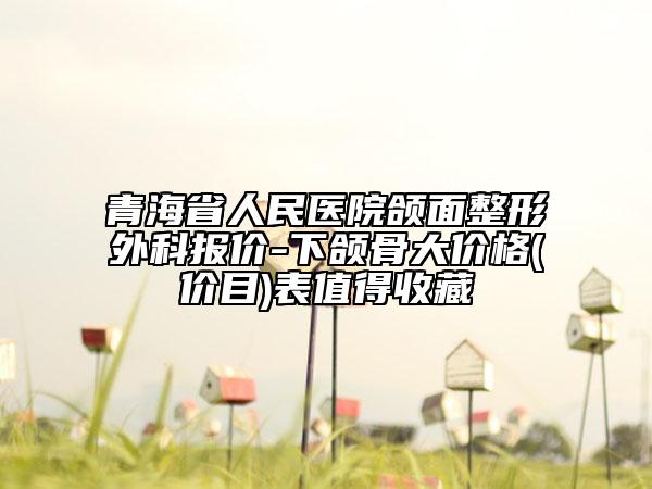 青海省人民医院颌面整形外科报价-下颌骨大价格(价目)表值得收藏