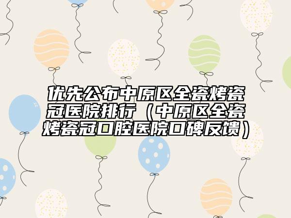 优先公布中原区全瓷烤瓷冠医院排行（中原区全瓷烤瓷冠口腔医院口碑反馈）