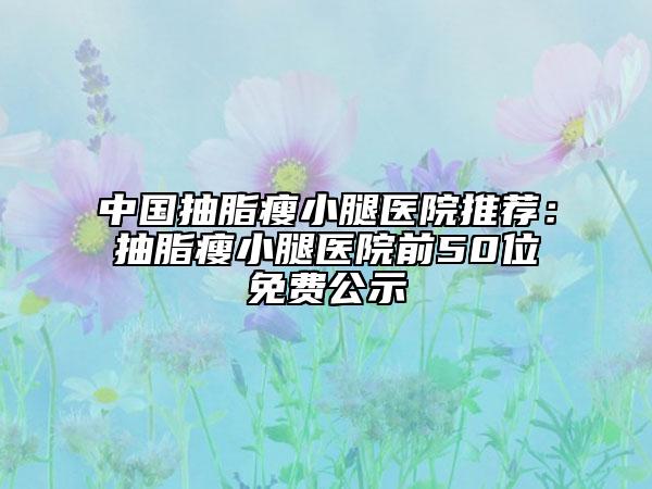 中国抽脂瘦小腿医院推荐：抽脂瘦小腿医院前50位免费公示
