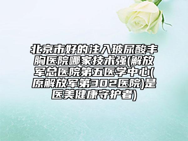 北京市好的注入玻尿酸丰胸医院哪家技术强(解放军总医院第五医学中心(原解放军第302医院)是医美健康守护者)