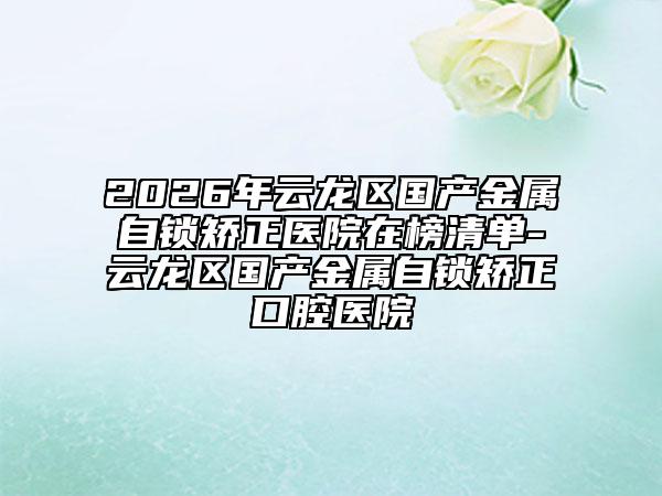 2026年云龙区国产金属自锁矫正医院在榜清单-云龙区国产金属自锁矫正口腔医院