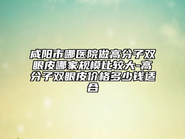 咸阳市哪医院做高分子双眼皮哪家规模比较大-高分子双眼皮价格多少钱适合