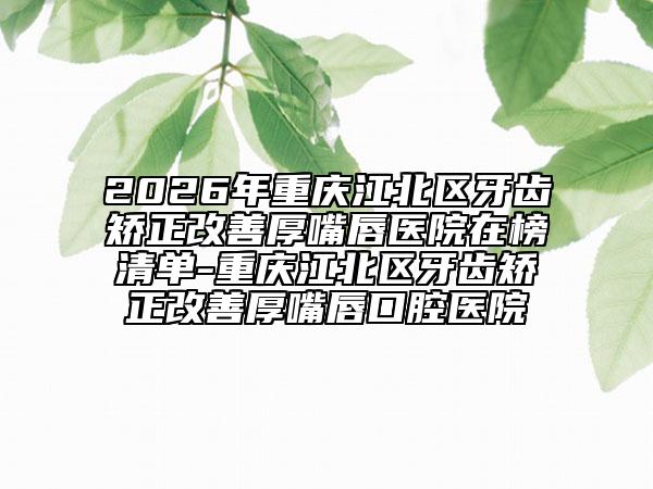 2026年重庆江北区牙齿矫正改善厚嘴唇医院在榜清单-重庆江北区牙齿矫正改善厚嘴唇口腔医院