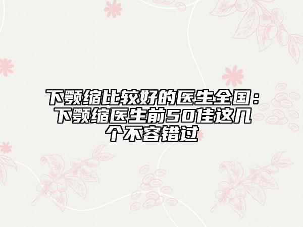 下颚缩比较好的医生全国：下颚缩医生前50佳这几个不容错过