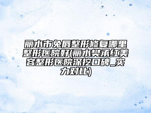 丽水市兔唇整形修复哪里整形医院好(丽水樊承红美容整形医院深挖口碑_实力对比)