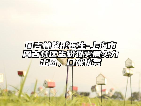 周吉林整形医生-上海市周吉林医生粉妆雾眉实力出圈，口碑优秀