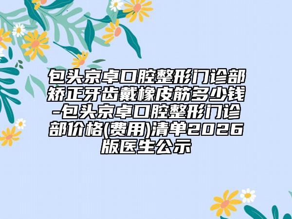 包头京卓口腔整形门诊部矫正牙齿戴橡皮筋多少钱-包头京卓口腔整形门诊部价格(费用)清单2026版医生公示